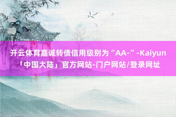 开云体育嘉诚转债信用级别为“AA-”-Kaiyun「中国大陆」官方网站-门户网站/登录网址