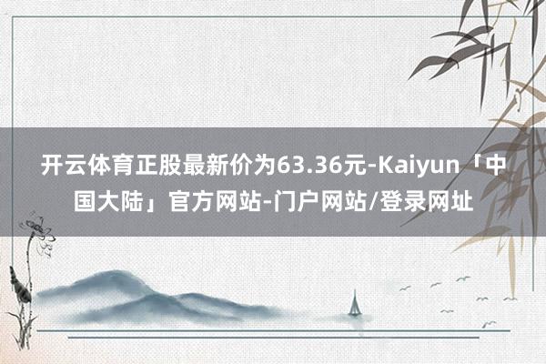 开云体育正股最新价为63.36元-Kaiyun「中国大陆」官方网站-门户网站/登录网址