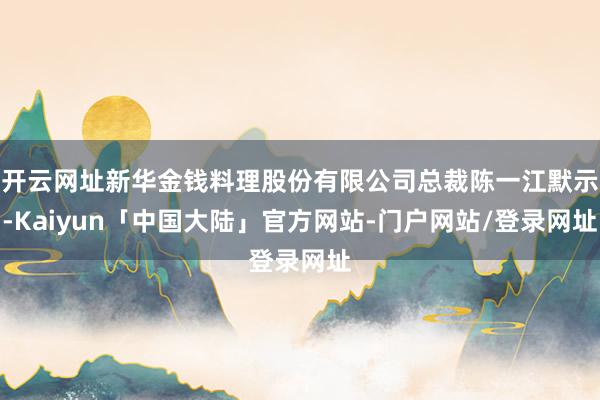 开云网址新华金钱料理股份有限公司总裁陈一江默示-Kaiyun「中国大陆」官方网站-门户网站/登录网址