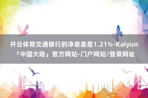 开云体育交通银行的净息差是1.21%-Kaiyun「中国大陆」官方网站-门户网站/登录网址