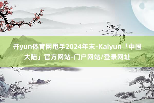 开yun体育网 甩手2024年末-Kaiyun「中国大陆」官方网站-门户网站/登录网址
