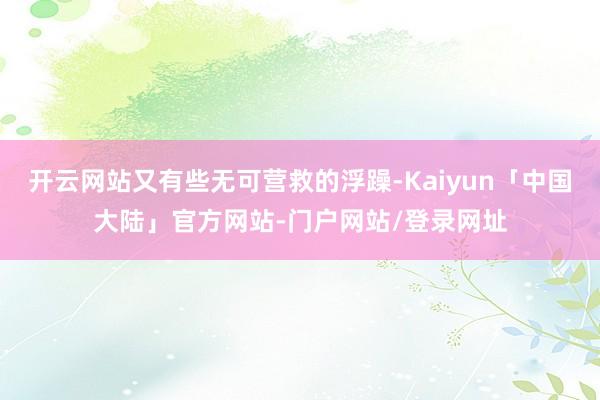 开云网站又有些无可营救的浮躁-Kaiyun「中国大陆」官方网站-门户网站/登录网址