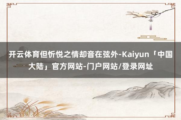 开云体育但忻悦之情却音在弦外-Kaiyun「中国大陆」官方网站-门户网站/登录网址