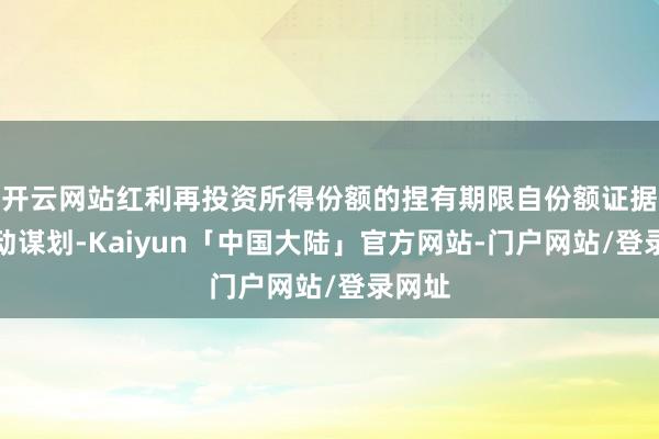 开云网站红利再投资所得份额的捏有期限自份额证据日开动谋划-Kaiyun「中国大陆」官方网站-门户网站/登录网址