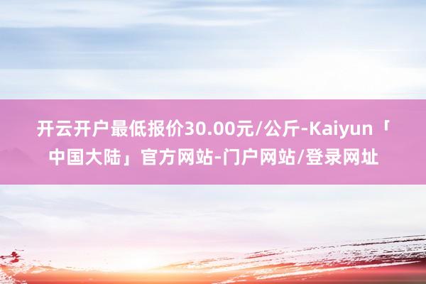 开云开户最低报价30.00元/公斤-Kaiyun「中国大陆」官方网站-门户网站/登录网址