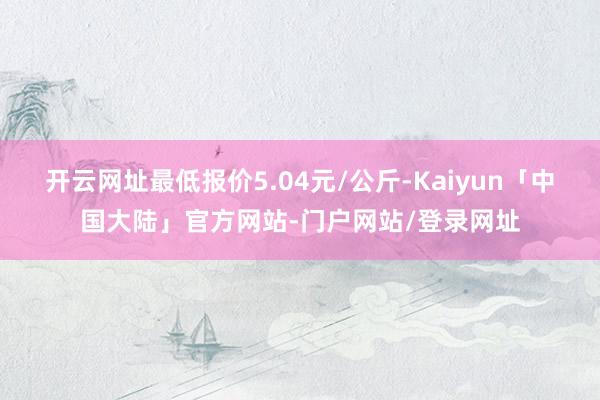 开云网址最低报价5.04元/公斤-Kaiyun「中国大陆」官方网站-门户网站/登录网址