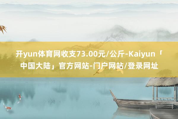 开yun体育网收支73.00元/公斤-Kaiyun「中国大陆」官方网站-门户网站/登录网址