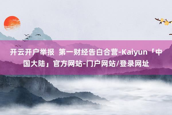 开云开户举报  第一财经告白合营-Kaiyun「中国大陆」官方网站-门户网站/登录网址