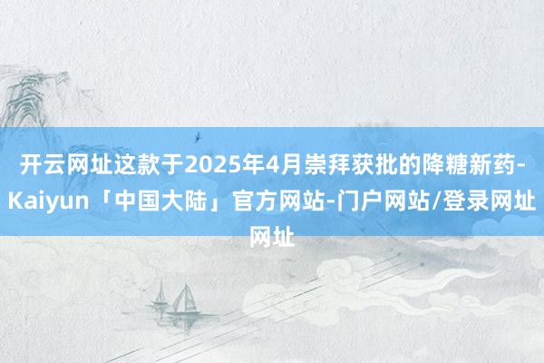 开云网址这款于2025年4月崇拜获批的降糖新药-Kaiyun「中国大陆」官方网站-门户网站/登录网址
