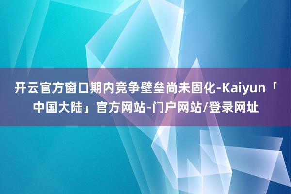 开云官方窗口期内竞争壁垒尚未固化-Kaiyun「中国大陆」官方网站-门户网站/登录网址