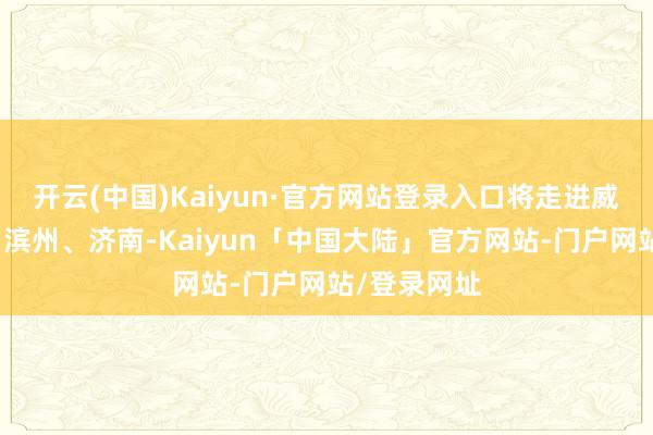 开云(中国)Kaiyun·官方网站登录入口将走进威海、潍坊、滨州、济南-Kaiyun「中国大陆」官方网站-门户网站/登录网址