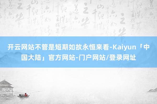 开云网站不管是短期如故永恒来看-Kaiyun「中国大陆」官方网站-门户网站/登录网址