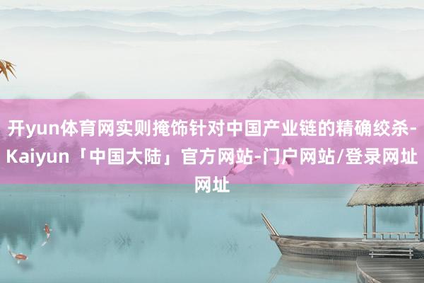 开yun体育网实则掩饰针对中国产业链的精确绞杀-Kaiyun「中国大陆」官方网站-门户网站/登录网址