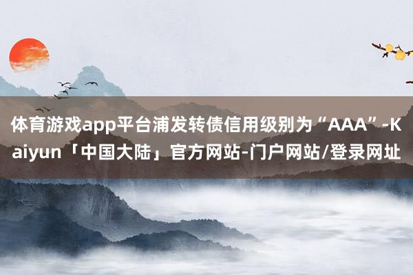 体育游戏app平台浦发转债信用级别为“AAA”-Kaiyun「中国大陆」官方网站-门户网站/登录网址