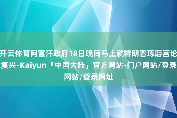 开云体育阿富汗政府18日晚间马上就特朗普琢磨言论作出复兴-Kaiyun「中国大陆」官方网站-门户网站/登录网址