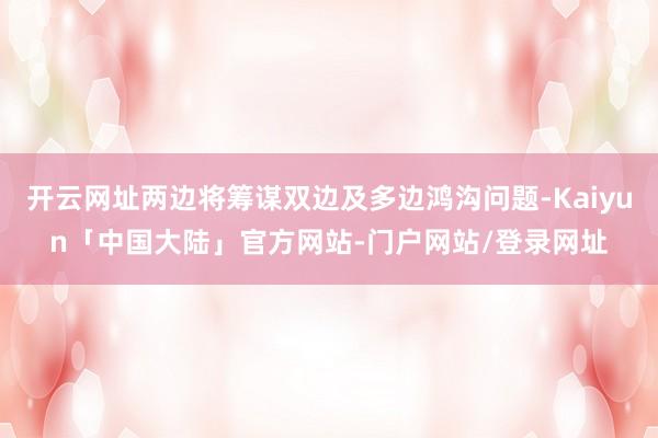 开云网址两边将筹谋双边及多边鸿沟问题-Kaiyun「中国大陆」官方网站-门户网站/登录网址