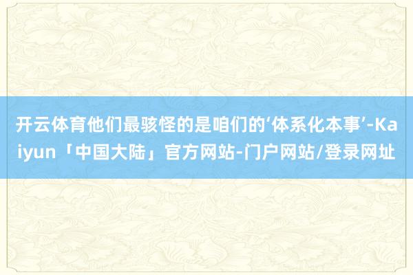 开云体育他们最骇怪的是咱们的‘体系化本事’-Kaiyun「中国大陆」官方网站-门户网站/登录网址