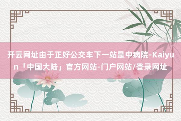 开云网址由于正好公交车下一站是中病院-Kaiyun「中国大陆」官方网站-门户网站/登录网址