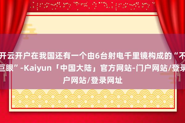 开云开户在我国还有一个由6台射电千里镜构成的“不雅天巨眼”-Kaiyun「中国大陆」官方网站-门户网站/登录网址