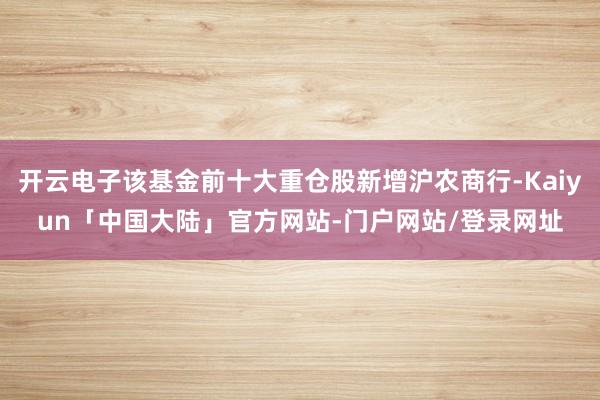 开云电子该基金前十大重仓股新增沪农商行-Kaiyun「中国大陆」官方网站-门户网站/登录网址