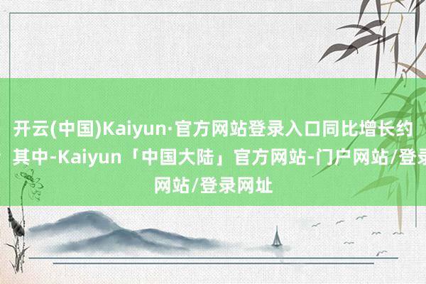 开云(中国)Kaiyun·官方网站登录入口同比增长约20%；其中-Kaiyun「中国大陆」官方网站-门户网站/登录网址