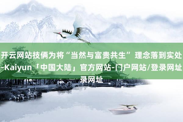 开云网站技俩为将“当然与富贵共生” 理念落到实处-Kaiyun「中国大陆」官方网站-门户网站/登录网址