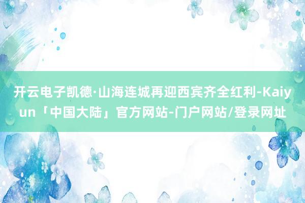 开云电子凯德·山海连城再迎西宾齐全红利-Kaiyun「中国大陆」官方网站-门户网站/登录网址
