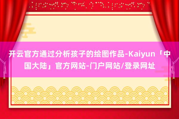 开云官方通过分析孩子的绘图作品-Kaiyun「中国大陆」官方网站-门户网站/登录网址