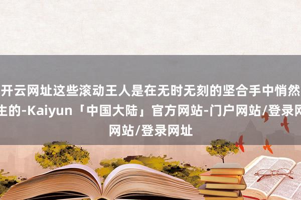 开云网址这些滚动王人是在无时无刻的坚合手中悄然发生的-Kaiyun「中国大陆」官方网站-门户网站/登录网址