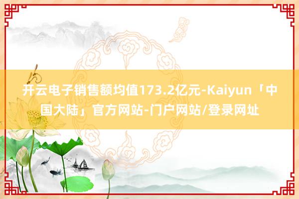 开云电子销售额均值173.2亿元-Kaiyun「中国大陆」官方网站-门户网站/登录网址