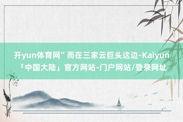 开yun体育网” 而在三家云巨头这边-Kaiyun「中国大陆」官方网站-门户网站/登录网址