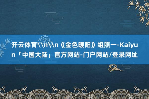 开云体育\n\n《金色暖阳》组照一-Kaiyun「中国大陆」官方网站-门户网站/登录网址
