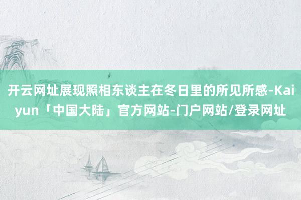 开云网址展现照相东谈主在冬日里的所见所感-Kaiyun「中国大陆」官方网站-门户网站/登录网址