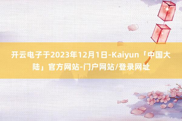 开云电子于2023年12月1日-Kaiyun「中国大陆」官方网站-门户网站/登录网址