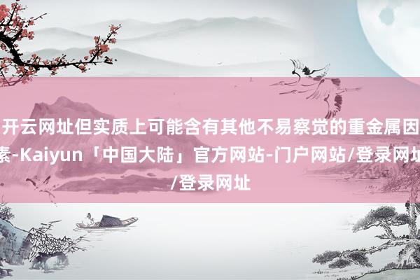 开云网址但实质上可能含有其他不易察觉的重金属因素-Kaiyun「中国大陆」官方网站-门户网站/登录网址