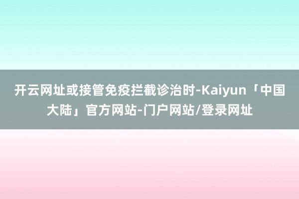 开云网址或接管免疫拦截诊治时-Kaiyun「中国大陆」官方网站-门户网站/登录网址