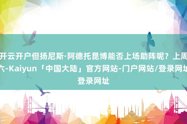 开云开户但扬尼斯·阿德托昆博能否上场助阵呢？上周六-Kaiyun「中国大陆」官方网站-门户网站/登录网址