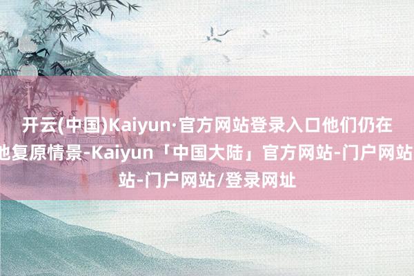 开云(中国)Kaiyun·官方网站登录入口他们仍在努力匡助他复原情景-Kaiyun「中国大陆」官方网站-门户网站/登录网址