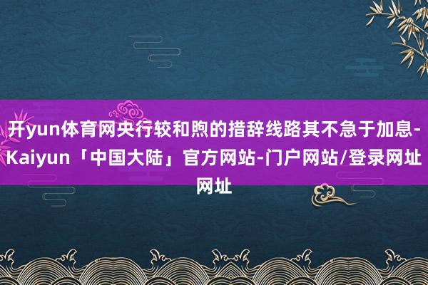 开yun体育网央行较和煦的措辞线路其不急于加息-Kaiyun「中国大陆」官方网站-门户网站/登录网址
