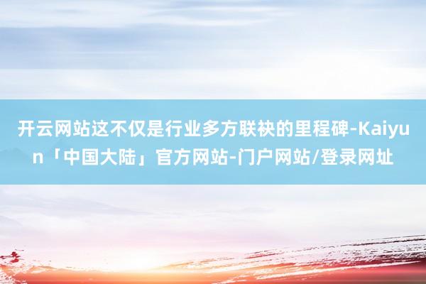 开云网站这不仅是行业多方联袂的里程碑-Kaiyun「中国大陆」官方网站-门户网站/登录网址