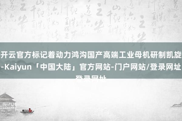 开云官方标记着动力鸿沟国产高端工业母机研制凯旋-Kaiyun「中国大陆」官方网站-门户网站/登录网址