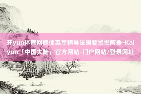 开yun体育网即便英军辅导法国要警惕阿登-Kaiyun「中国大陆」官方网站-门户网站/登录网址