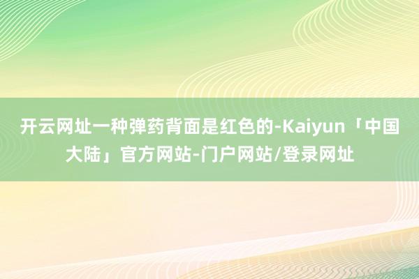 开云网址一种弹药背面是红色的-Kaiyun「中国大陆」官方网站-门户网站/登录网址