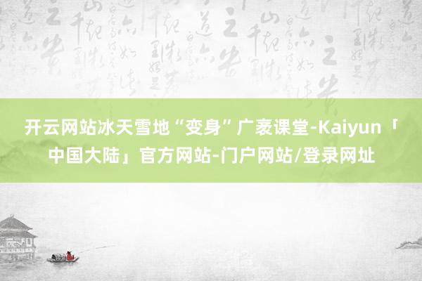 开云网站冰天雪地“变身”广袤课堂-Kaiyun「中国大陆」官方网站-门户网站/登录网址