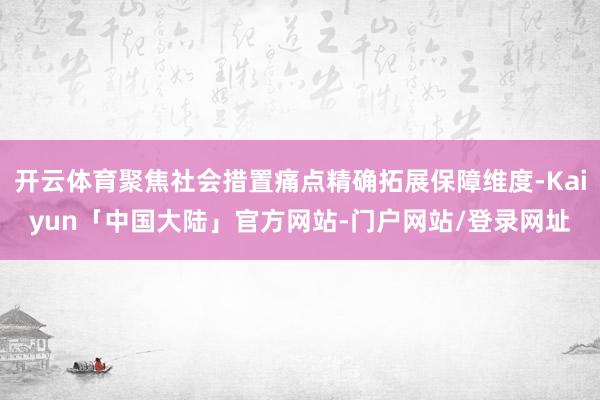 开云体育聚焦社会措置痛点精确拓展保障维度-Kaiyun「中国大陆」官方网站-门户网站/登录网址
