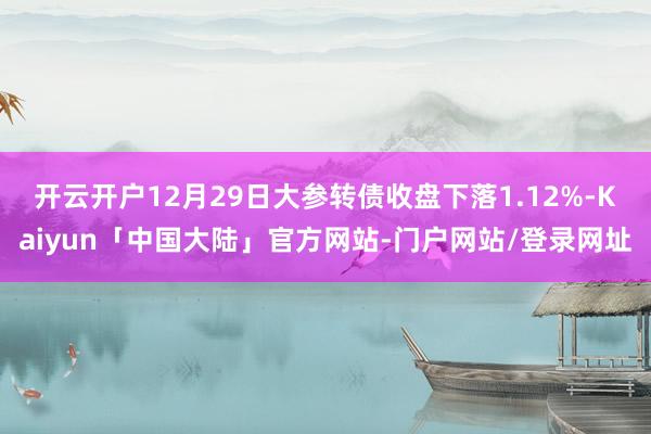 开云开户12月29日大参转债收盘下落1.12%-Kaiyun「中国大陆」官方网站-门户网站/登录网址