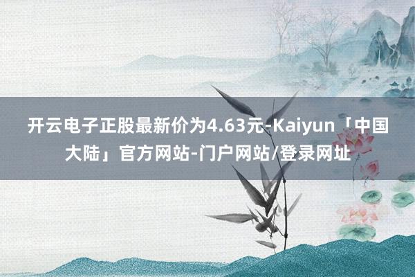 开云电子正股最新价为4.63元-Kaiyun「中国大陆」官方网站-门户网站/登录网址