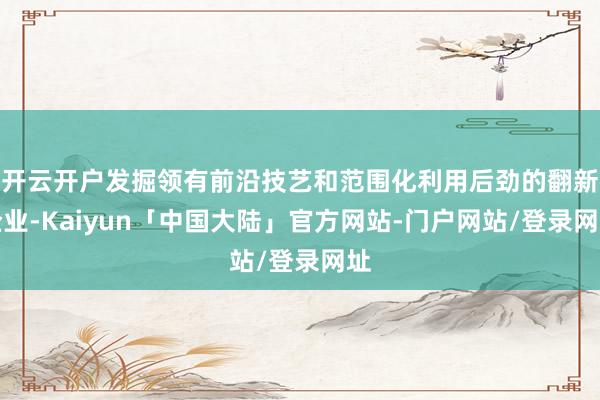 开云开户发掘领有前沿技艺和范围化利用后劲的翻新企业-Kaiyun「中国大陆」官方网站-门户网站/登录网址