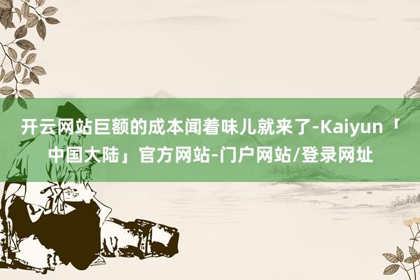 开云网站巨额的成本闻着味儿就来了-Kaiyun「中国大陆」官方网站-门户网站/登录网址