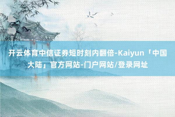 开云体育中信证券短时刻内翻倍-Kaiyun「中国大陆」官方网站-门户网站/登录网址